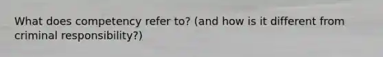What does competency refer to? (and how is it different from criminal responsibility?)