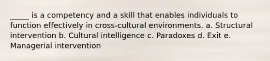 _____ is a competency and a skill that enables individuals to function effectively in cross-cultural environments. a. Structural intervention b. Cultural intelligence c. Paradoxes d. Exit e. Managerial intervention