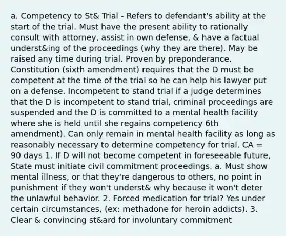 a. Competency to St& Trial - Refers to defendant's ability at the start of the trial. Must have the present ability to rationally consult with attorney, assist in own defense, & have a factual underst&ing of the proceedings (why they are there). May be raised any time during trial. Proven by preponderance. Constitution (sixth amendment) requires that the D must be competent at the time of the trial so he can help his lawyer put on a defense. Incompetent to stand trial if a judge determines that the D is incompetent to stand trial, criminal proceedings are suspended and the D is committed to a mental health facility where she is held until she regains competency 6th amendment). Can only remain in mental health facility as long as reasonably necessary to determine competency for trial. CA = 90 days 1. If D will not become competent in foreseeable future, State must initiate civil commitment proceedings. a. Must show mental illness, or that they're dangerous to others, no point in punishment if they won't underst& why because it won't deter the unlawful behavior. 2. Forced medication for trial? Yes under certain circumstances, (ex: methadone for heroin addicts). 3. Clear & convincing st&ard for involuntary commitment