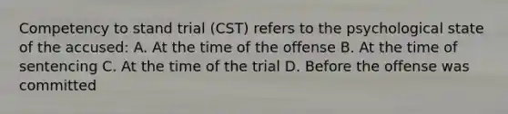 Competency to stand trial (CST) refers to the psychological state of the accused: A. At the time of the offense B. At the time of sentencing C. At the time of the trial D. Before the offense was committed