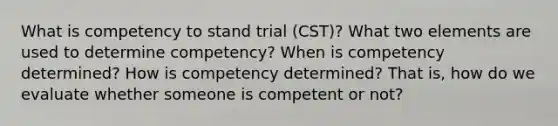 What is competency to stand trial (CST)? What two elements are used to determine competency? When is competency determined? How is competency determined? That is, how do we evaluate whether someone is competent or not?