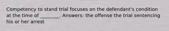 Competency to stand trial focuses on the defendant's condition at the time of ________. Answers: the offense the trial sentencing his or her arrest