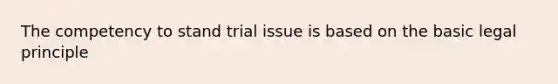 The competency to stand trial issue is based on the basic legal principle