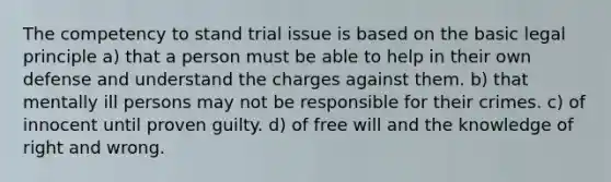 The competency to stand trial issue is based on the basic legal principle a) that a person must be able to help in their own defense and understand the charges against them. b) that mentally ill persons may not be responsible for their crimes. c) of innocent until proven guilty. d) of free will and the knowledge of right and wrong.