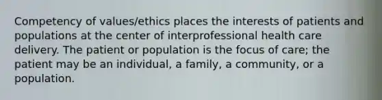 Competency of values/ethics places the interests of patients and populations at the center of interprofessional health care delivery. The patient or population is the focus of care; the patient may be an individual, a family, a community, or a population.