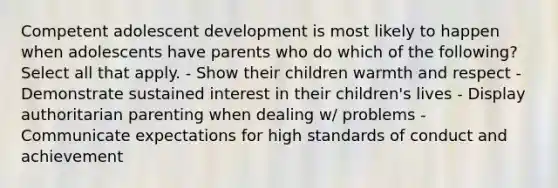 Competent adolescent development is most likely to happen when adolescents have parents who do which of the following? Select all that apply. - Show their children warmth and respect - Demonstrate sustained interest in their children's lives - Display authoritarian parenting when dealing w/ problems - Communicate expectations for high standards of conduct and achievement