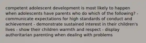 competent adolescent development is most likely to happen when adolescents have parents who do which of the following? - communicate expectations for high standards of conduct and achievement - demonstrate sustained interest in their children's lives - show their children warmth and respect - display authoritarian parenting when dealing with problems