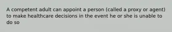 A competent adult can appoint a person (called a proxy or agent) to make healthcare decisions in the event he or she is unable to do so