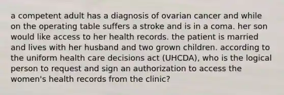 a competent adult has a diagnosis of ovarian cancer and while on the operating table suffers a stroke and is in a coma. her son would like access to her health records. the patient is married and lives with her husband and two grown children. according to the uniform health care decisions act (UHCDA), who is the logical person to request and sign an authorization to access the women's health records from the clinic?