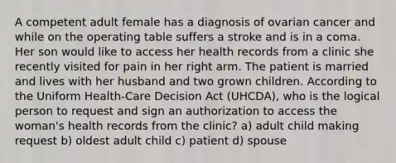 A competent adult female has a diagnosis of ovarian cancer and while on the operating table suffers a stroke and is in a coma. Her son would like to access her health records from a clinic she recently visited for pain in her right arm. The patient is married and lives with her husband and two grown children. According to the Uniform Health-Care Decision Act (UHCDA), who is the logical person to request and sign an authorization to access the woman's health records from the clinic? a) adult child making request b) oldest adult child c) patient d) spouse