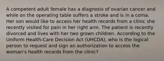 A competent adult female has a diagnosis of ovarian cancer and while on the operating table suffers a stroke and is in a coma. Her son would like to access her health records from a clinic she recently visited for pain in her right arm. The patient is recently divorced and lives with her two grown children. According to the Uniform Health-Care Decision Act (UHCDA), who is the logical person to request and sign an authorization to access the woman's health records from the clinic?