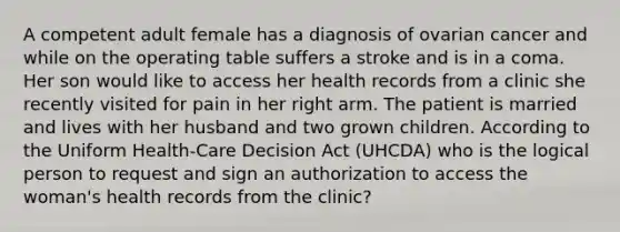 A competent adult female has a diagnosis of ovarian cancer and while on the operating table suffers a stroke and is in a coma. Her son would like to access her health records from a clinic she recently visited for pain in her right arm. The patient is married and lives with her husband and two grown children. According to the Uniform Health-Care Decision Act (UHCDA) who is the logical person to request and sign an authorization to access the woman's health records from the clinic?