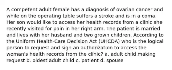 A competent adult female has a diagnosis of ovarian cancer and while on the operating table suffers a stroke and is in a coma. Her son would like to access her health records from a clinic she recently visited for pain in her right arm. The patient is married and lives with her husband and two grown children. According to the Uniform Health-Care Decision Act (UHCDA) who is the logical person to request and sign an authorization to access the woman's health records from the clinic? a. adult child making request b. oldest adult child c. patient d. spouse