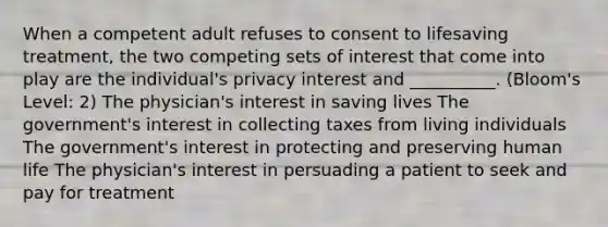 When a competent adult refuses to consent to lifesaving treatment, the two competing sets of interest that come into play are the individual's privacy interest and __________. (Bloom's Level: 2) The physician's interest in saving lives The government's interest in collecting taxes from living individuals The government's interest in protecting and preserving human life The physician's interest in persuading a patient to seek and pay for treatment