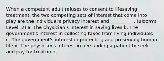 When a competent adult refuses to consent to lifesaving treatment, the two competing sets of interest that come into play are the individual's privacy interest and __________. (Bloom's Level: 2) a. The physician's interest in saving lives b. The government's interest in collecting taxes from living individuals c. The government's interest in protecting and preserving human life d. The physician's interest in persuading a patient to seek and pay for treatment