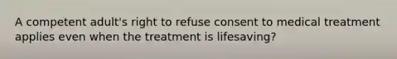 A competent adult's right to refuse consent to medical treatment applies even when the treatment is lifesaving?