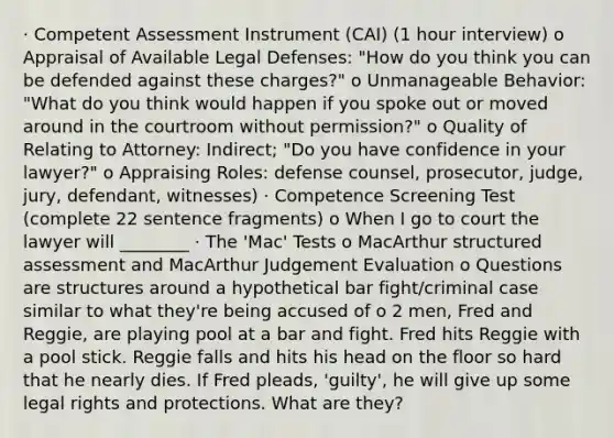 · Competent Assessment Instrument (CAI) (1 hour interview) o Appraisal of Available Legal Defenses: "How do you think you can be defended against these charges?" o Unmanageable Behavior: "What do you think would happen if you spoke out or moved around in the courtroom without permission?" o Quality of Relating to Attorney: Indirect; "Do you have confidence in your lawyer?" o Appraising Roles: defense counsel, prosecutor, judge, jury, defendant, witnesses) · Competence Screening Test (complete 22 sentence fragments) o When I go to court the lawyer will ________ · The 'Mac' Tests o MacArthur structured assessment and MacArthur Judgement Evaluation o Questions are structures around a hypothetical bar fight/criminal case similar to what they're being accused of o 2 men, Fred and Reggie, are playing pool at a bar and fight. Fred hits Reggie with a pool stick. Reggie falls and hits his head on the floor so hard that he nearly dies. If Fred pleads, 'guilty', he will give up some legal rights and protections. What are they?