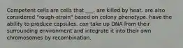 Competent cells are cells that ___. are killed by heat. are also considered "rough-strain" based on colony phenotype. have the ability to produce capsules. can take up DNA from their surrounding environment and integrate it into their own chromosomes by recombination.