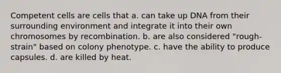 Competent cells are cells that a. can take up DNA from their surrounding environment and integrate it into their own chromosomes by recombination. b. are also considered "rough-strain" based on colony phenotype. c. have the ability to produce capsules. d. are killed by heat.