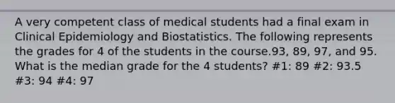 A very competent class of medical students had a final exam in Clinical Epidemiology and Biostatistics. The following represents the grades for 4 of the students in the course.93, 89, 97, and 95. What is the median grade for the 4 students? #1: 89 #2: 93.5 #3: 94 #4: 97