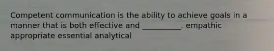 Competent communication is the ability to achieve goals in a manner that is both effective and __________. empathic appropriate essential analytical