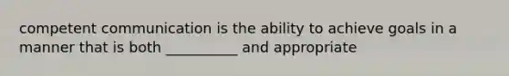 competent communication is the ability to achieve goals in a manner that is both __________ and appropriate