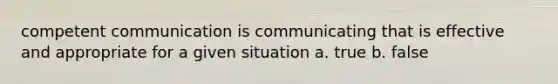 competent communication is communicating that is effective and appropriate for a given situation a. true b. false