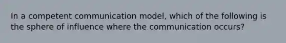 In a competent communication model, which of the following is the sphere of influence where the communication occurs?