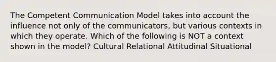 The Competent Communication Model takes into account the influence not only of the communicators, but various contexts in which they operate. Which of the following is NOT a context shown in the model? Cultural Relational Attitudinal Situational