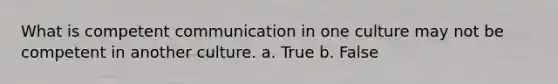 What is competent communication in one culture may not be competent in another culture. a. True b. False