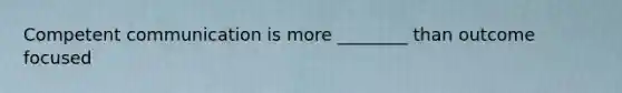 Competent communication is more ________ than outcome focused