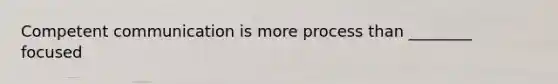 Competent communication is more process than ________ focused