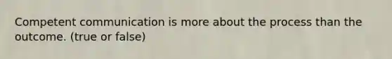 Competent communication is more about the process than the outcome. (true or false)