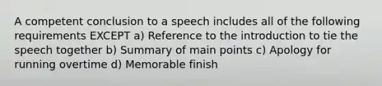 A competent conclusion to a speech includes all of the following requirements EXCEPT a) Reference to the introduction to tie the speech together b) Summary of main points c) Apology for running overtime d) Memorable finish