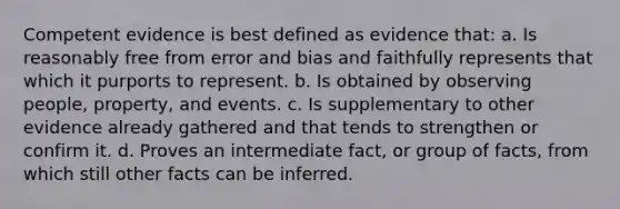 Competent evidence is best defined as evidence that: a. Is reasonably free from error and bias and faithfully represents that which it purports to represent. b. Is obtained by observing people, property, and events. c. Is supplementary to other evidence already gathered and that tends to strengthen or confirm it. d. Proves an intermediate fact, or group of facts, from which still other facts can be inferred.