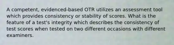 A competent, evidenced-based OTR utilizes an assessment tool which provides consistency or stability of scores. What is the feature of a test's integrity which describes the consistency of test scores when tested on two different occasions with different examiners.