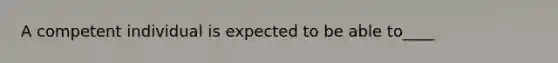 A competent individual is expected to be able to____