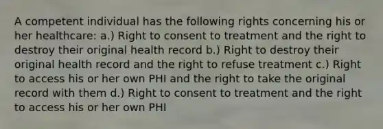 A competent individual has the following rights concerning his or her healthcare: a.) Right to consent to treatment and the right to destroy their original health record b.) Right to destroy their original health record and the right to refuse treatment c.) Right to access his or her own PHI and the right to take the original record with them d.) Right to consent to treatment and the right to access his or her own PHI