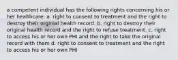 a competent individual has the following rights concerning his or her healthcare: a. right to consent to treatment and the right to destroy their orginial health record. b. right to destroy their original health record and the right to refuse treatment. c. right to access his or her own PHI and the right to take the original record with them d. right to consent to treatment and the right to access his or her own PHI