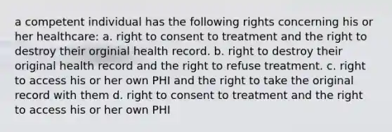 a competent individual has the following rights concerning his or her healthcare: a. right to consent to treatment and the right to destroy their orginial health record. b. right to destroy their original health record and the right to refuse treatment. c. right to access his or her own PHI and the right to take the original record with them d. right to consent to treatment and the right to access his or her own PHI