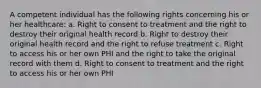 A competent individual has the following rights concerning his or her healthcare: a. Right to consent to treatment and the right to destroy their original health record b. Right to destroy their original health record and the right to refuse treatment c. Right to access his or her own PHI and the right to take the original record with them d. Right to consent to treatment and the right to access his or her own PHI