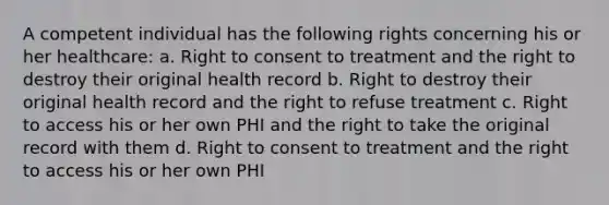 A competent individual has the following rights concerning his or her healthcare: a. Right to consent to treatment and the right to destroy their original health record b. Right to destroy their original health record and the right to refuse treatment c. Right to access his or her own PHI and the right to take the original record with them d. Right to consent to treatment and the right to access his or her own PHI