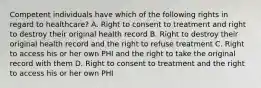 Competent individuals have which of the following rights in regard to healthcare? A. Right to consent to treatment and right to destroy their original health record B. Right to destroy their original health record and the right to refuse treatment C. Right to access his or her own PHI and the right to take the original record with them D. Right to consent to treatment and the right to access his or her own PHI