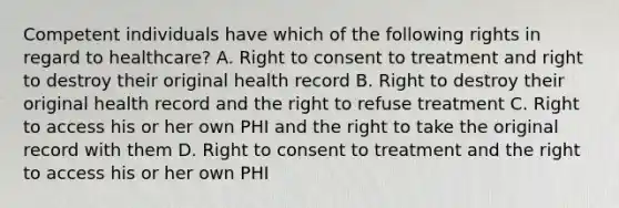 Competent individuals have which of the following rights in regard to healthcare? A. Right to consent to treatment and right to destroy their original health record B. Right to destroy their original health record and the right to refuse treatment C. Right to access his or her own PHI and the right to take the original record with them D. Right to consent to treatment and the right to access his or her own PHI