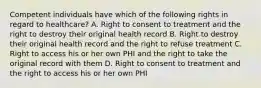 Competent individuals have which of the following rights in regard to healthcare? A. Right to consent to treatment and the right to destroy their original health record B. Right to destroy their original health record and the right to refuse treatment C. Right to access his or her own PHI and the right to take the original record with them D. Right to consent to treatment and the right to access his or her own PHI