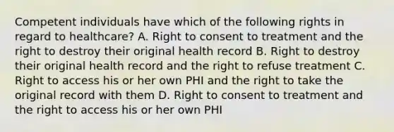 Competent individuals have which of the following rights in regard to healthcare? A. Right to consent to treatment and the right to destroy their original health record B. Right to destroy their original health record and the right to refuse treatment C. Right to access his or her own PHI and the right to take the original record with them D. Right to consent to treatment and the right to access his or her own PHI