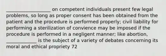 ___________________ on competent individuals present few legal problems, so long as proper consent has been obtained from the patient and the procedure is performed properly; civil liability for performing a sterilization of convience may be imposed if the procedure is performed in a negligent manner; like abortion, _____________ is the subject of a variety of debates concerning its moral and ethical propriety 72