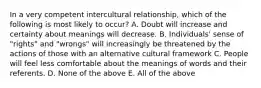 In a very competent intercultural relationship, which of the following is most likely to occur? A. Doubt will increase and certainty about meanings will decrease. B. Individuals' sense of "rights" and "wrongs" will increasingly be threatened by the actions of those with an alternative cultural framework C. People will feel less comfortable about the meanings of words and their referents. D. None of the above E. All of the above