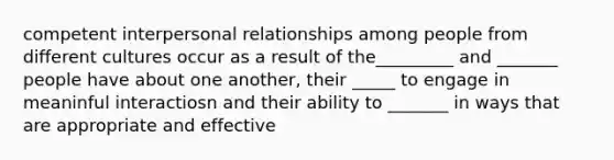 competent interpersonal relationships among people from different cultures occur as a result of the_________ and _______ people have about one another, their _____ to engage in meaninful interactiosn and their ability to _______ in ways that are appropriate and effective