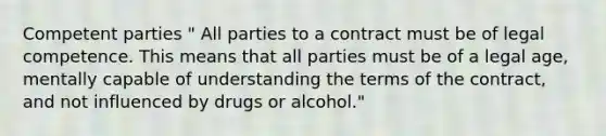 Competent parties " All parties to a contract must be of legal competence. This means that all parties must be of a legal age, mentally capable of understanding the terms of the contract, and not influenced by drugs or alcohol."